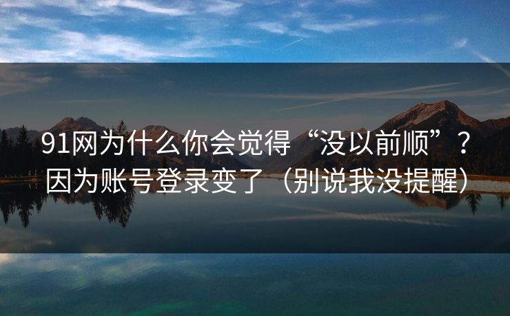 91网为什么你会觉得“没以前顺”？因为账号登录变了（别说我没提醒）