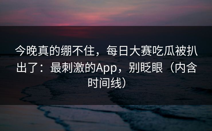 今晚真的绷不住,每日大赛吃瓜被扒出了:最刺激的App,别眨眼(内含时间线) 今晚真的绷不住,每日大赛吃瓜被扒出了:最刺激的App,别眨眼(内含时间线)