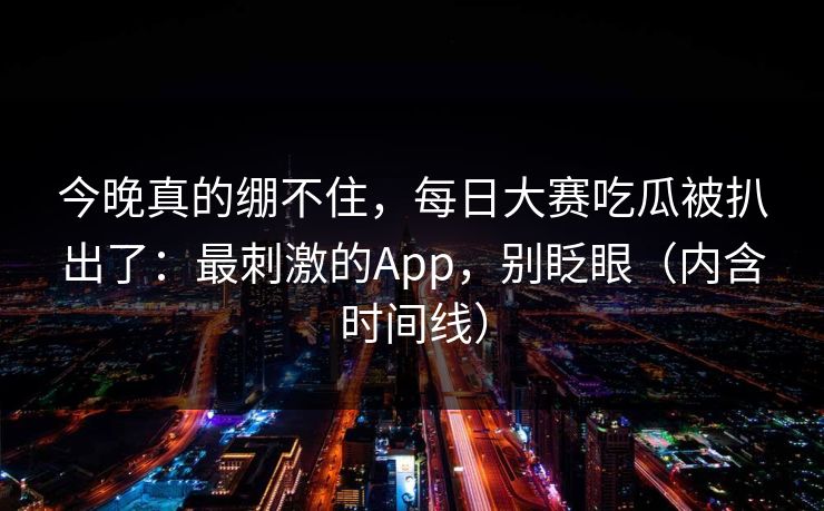今晚真的绷不住,每日大赛吃瓜被扒出了:最刺激的App,别眨眼(内含时间线) 今晚真的绷不住,每日大赛吃瓜被扒出了:最刺激的App,别眨眼(内含时间线)