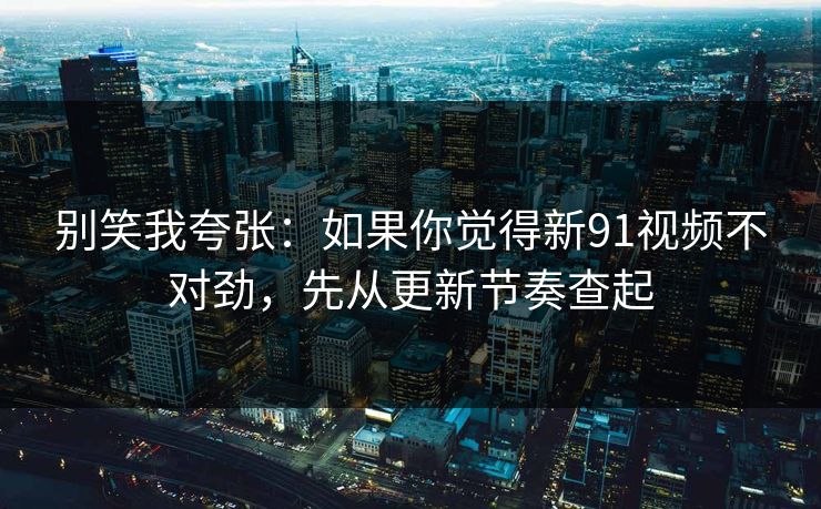 别笑我夸张：如果你觉得新91视频不对劲，先从更新节奏查起
