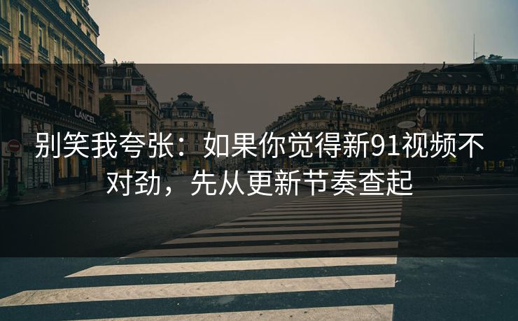 别笑我夸张：如果你觉得新91视频不对劲，先从更新节奏查起