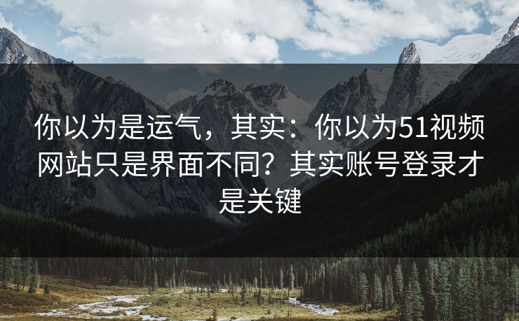你以为是运气，其实：你以为51视频网站只是界面不同？其实账号登录才是关键