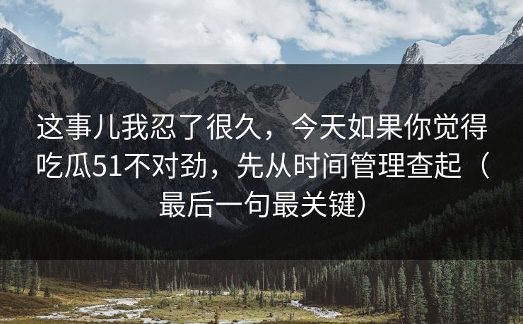 这事儿我忍了很久,今天如果你觉得吃瓜51不对劲,先从时间管理查起(最后一句最关键)
