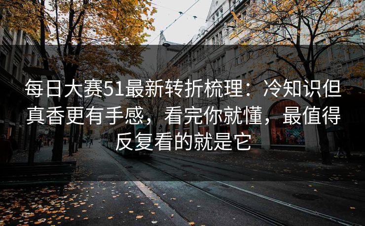 每日大赛51最新转折梳理：冷知识但真香更有手感，看完你就懂，最值得反复看的就是它