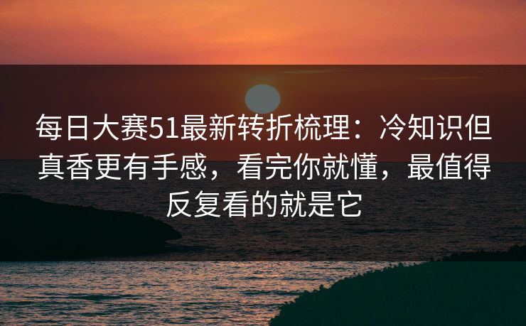 每日大赛51最新转折梳理:冷知识但真香更有手感,看完你就懂,最值得反复看的就是它