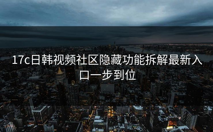 17c日韩视频社区隐藏功能拆解最新入口一步到位 17c日韩视频社区隐藏功能拆解最新入口一步到位