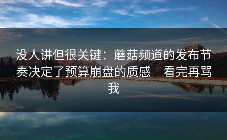 没人讲但很关键：蘑菇频道的发布节奏决定了预算崩盘的质感｜看完再骂我