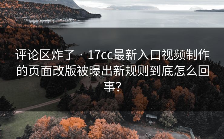 评论区炸了 · 17cc最新入口视频制作的页面改版被曝出新规则到底怎么回事？