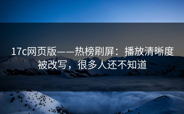 17c网页版——热榜刷屏：播放清晰度被改写，很多人还不知道