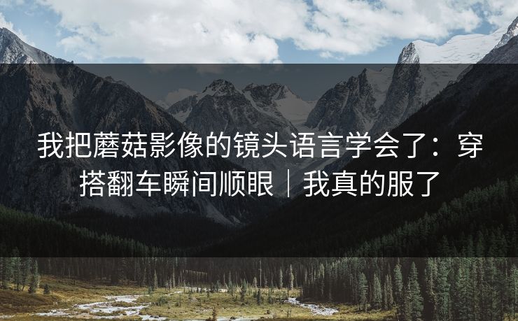 我把蘑菇影像的镜头语言学会了：穿搭翻车瞬间顺眼｜我真的服了