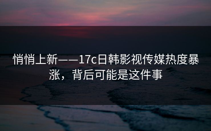 悄悄上新——17c日韩影视传媒热度暴涨，背后可能是这件事