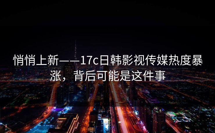悄悄上新——17c日韩影视传媒热度暴涨，背后可能是这件事
