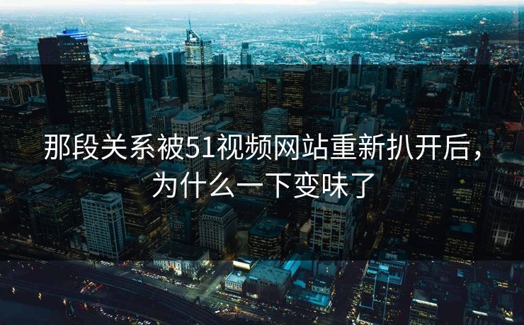 那段关系被51视频网站重新扒开后，为什么一下变味了