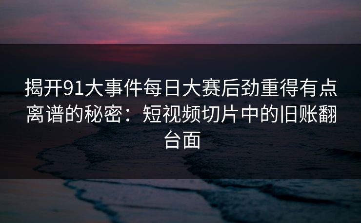 揭开91大事件每日大赛后劲重得有点离谱的秘密：短视频切片中的旧账翻台面