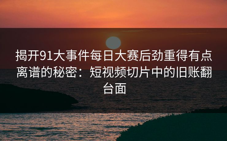 揭开91大事件每日大赛后劲重得有点离谱的秘密：短视频切片中的旧账翻台面