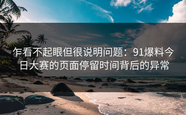乍看不起眼但很说明问题：91爆料今日大赛的页面停留时间背后的异常