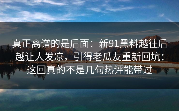 真正离谱的是后面：新91黑料越往后越让人发凉，引得老瓜友重新回坑：这回真的不是几句热评能带过