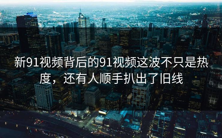 新91视频背后的91视频这波不只是热度，还有人顺手扒出了旧线