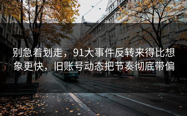 别急着划走，91大事件反转来得比想象更快，旧账号动态把节奏彻底带偏