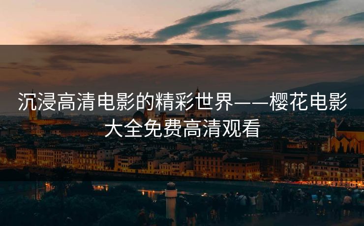 沉浸高清电影的精彩世界——樱花电影大全免费高清观看 沉浸高清电影的精彩世界——樱花电影大全免费高清观看
