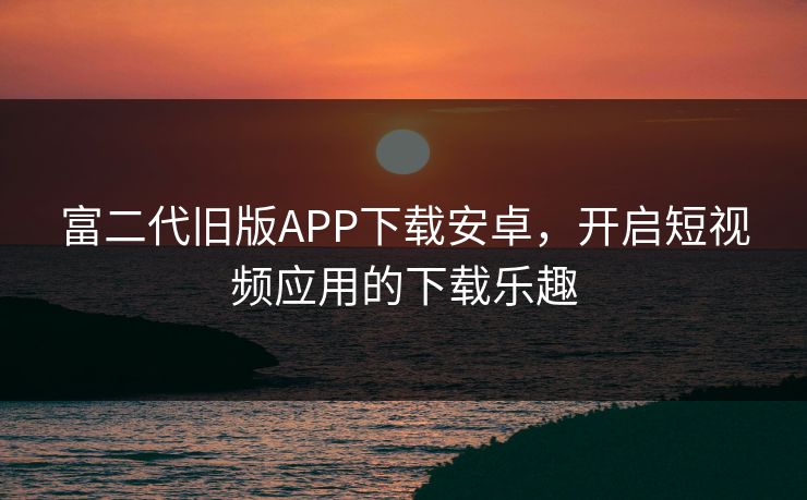 富二代旧版APP下载安卓，开启短视频应用的下载乐趣
