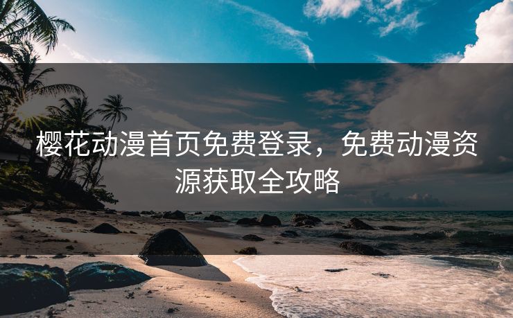樱花动漫首页免费登录，免费动漫资源获取全攻略
