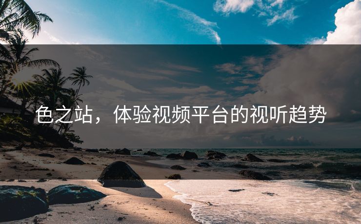 色之站，体验视频平台的视听趋势