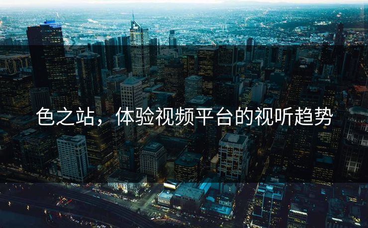 色之站，体验视频平台的视听趋势