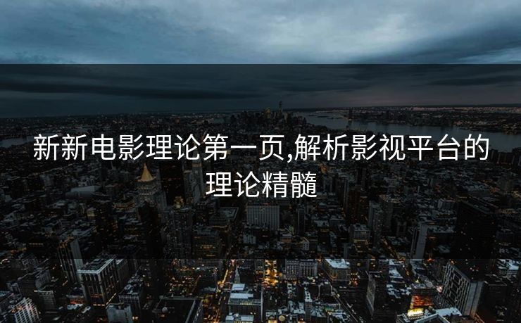 新新电影理论第一页,解析影视平台的理论精髓 新新电影理论第一页,解析影视平台的理论精髓