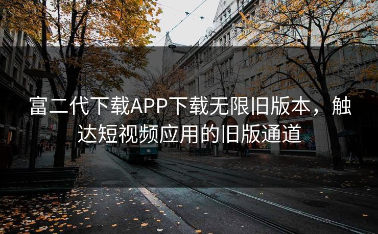 富二代下载APP下载无限旧版本,触达短视频应用的旧版通道 富二代下载APP下载无限旧版本,触达短视频应用的旧版通道