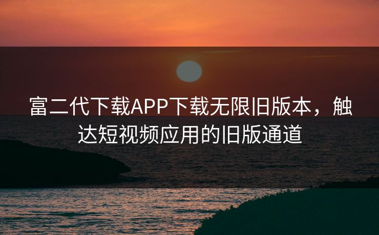 富二代下载APP下载无限旧版本,触达短视频应用的旧版通道 富二代下载APP下载无限旧版本,触达短视频应用的旧版通道