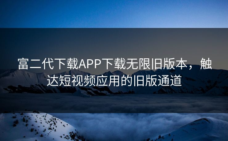 富二代下载APP下载无限旧版本,触达短视频应用的旧版通道 富二代下载APP下载无限旧版本,触达短视频应用的旧版通道