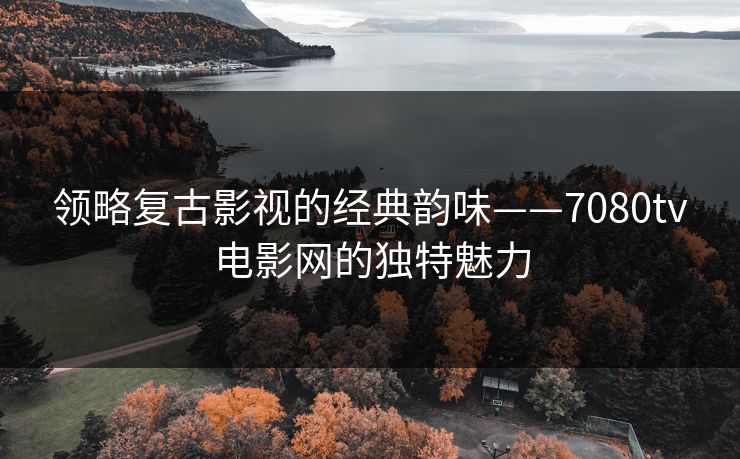 领略复古影视的经典韵味——7080tv电影网的独特魅力 领略复古影视的经典韵味——7080tv电影网的独特魅力