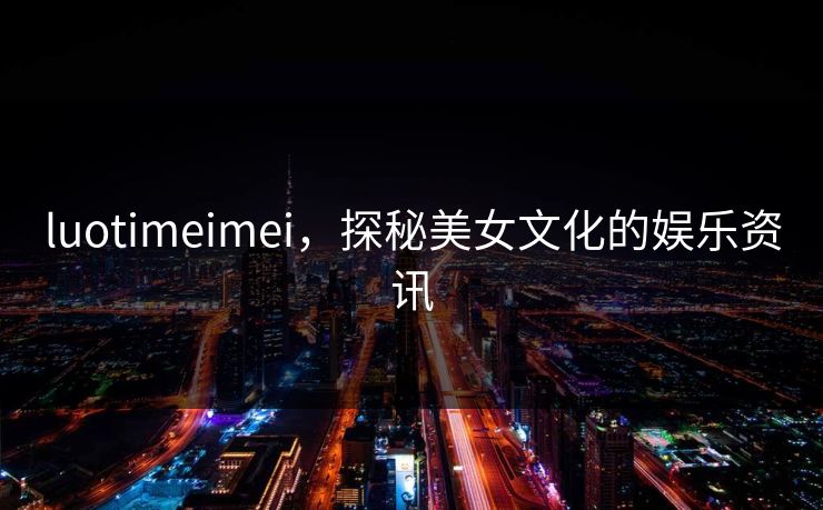 luotimeimei，探秘美女文化的娱乐资讯