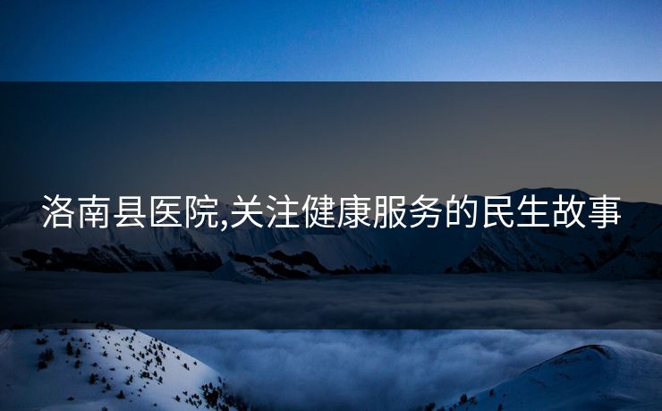 洛南县医院,关注健康服务的民生故事