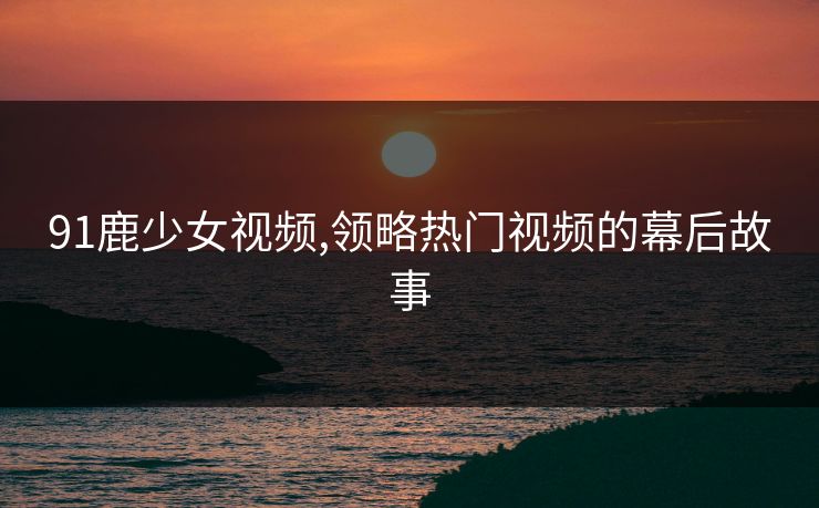 91鹿少女视频,领略热门视频的幕后故事 91鹿少女视频,领略热门视频的幕后故事