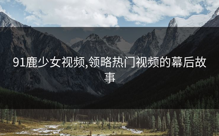 91鹿少女视频,领略热门视频的幕后故事 91鹿少女视频,领略热门视频的幕后故事