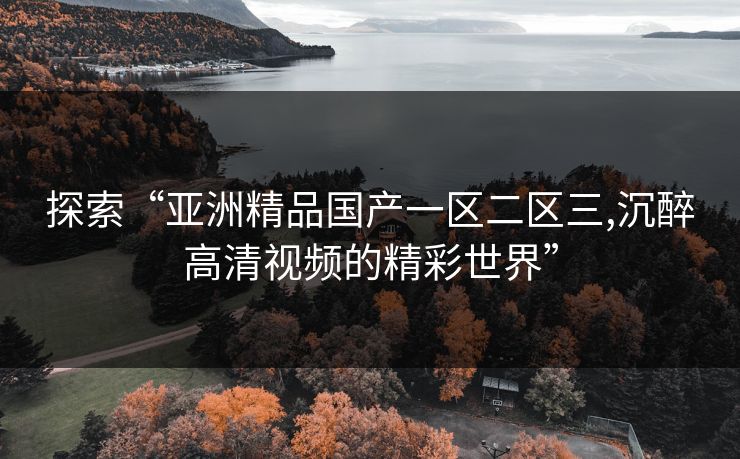 探索“亚洲精品国产一区二区三,沉醉高清视频的精彩世界”