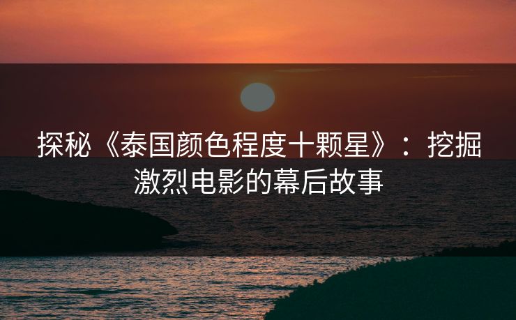 探秘《泰国颜色程度十颗星》:挖掘激烈电影的幕后故事 探秘《泰国颜色程度十颗星》:挖掘激烈电影的幕后故事