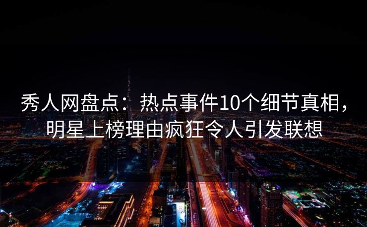 秀人网盘点：热点事件10个细节真相，明星上榜理由疯狂令人引发联想