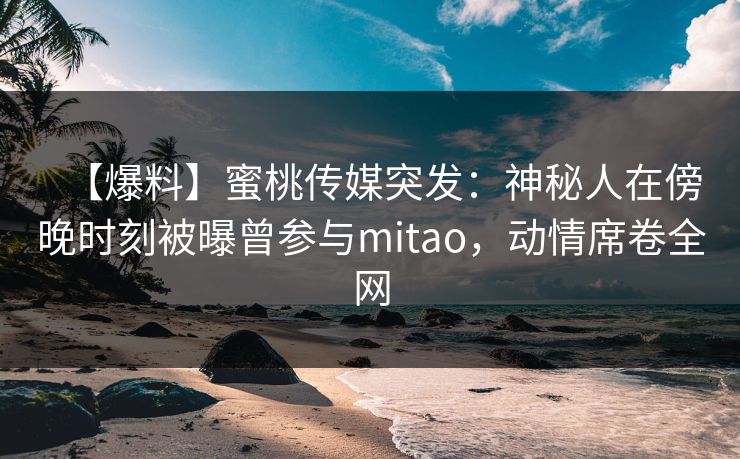 【爆料】蜜桃传媒突发:神秘人在傍晚时刻被曝曾参与mitao,动情席卷全网 【爆料】蜜桃传媒突发:神秘人在傍晚时刻被曝曾参与mitao,动情席卷全网