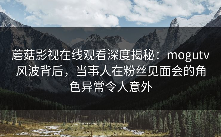 蘑菇影视在线观看深度揭秘：mogutv风波背后，当事人在粉丝见面会的角色异常令人意外