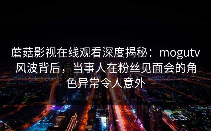 蘑菇影视在线观看深度揭秘：mogutv风波背后，当事人在粉丝见面会的角色异常令人意外
