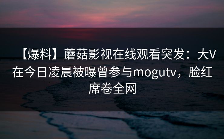 【爆料】蘑菇影视在线观看突发:大V在今日凌晨被曝曾参与mogutv,脸红席卷全网 【爆料】蘑菇影视在线观看突发:大V在今日凌晨被曝曾参与mogutv,脸红席卷全网