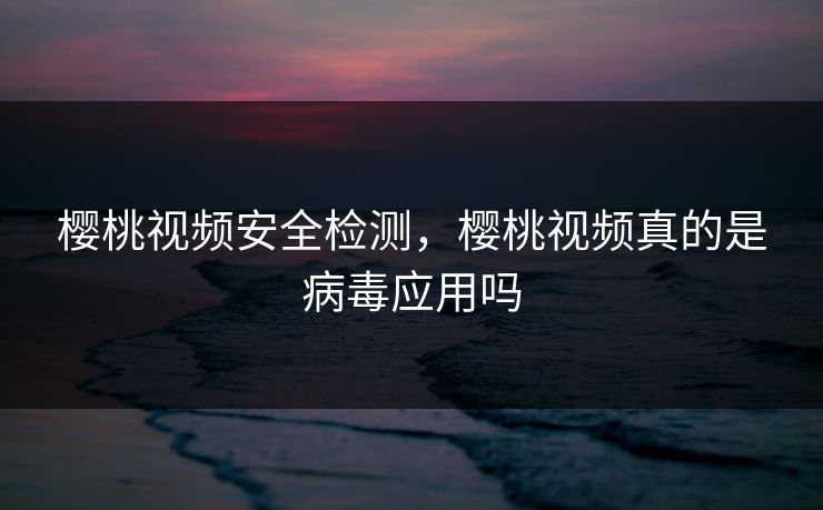 樱桃视频安全检测,樱桃视频真的是病毒应用吗