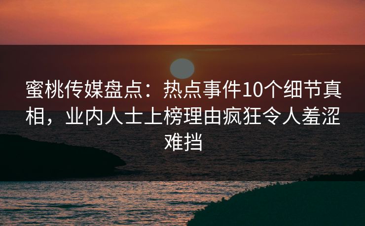 蜜桃传媒盘点:热点事件10个细节真相,业内人士上榜理由疯狂令人羞涩难挡 蜜桃传媒盘点:热点事件10个细节真相,业内人士上榜理由疯狂令人羞涩难挡