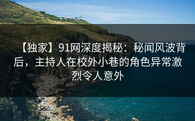 【独家】91网深度揭秘：秘闻风波背后，主持人在校外小巷的角色异常激烈令人意外