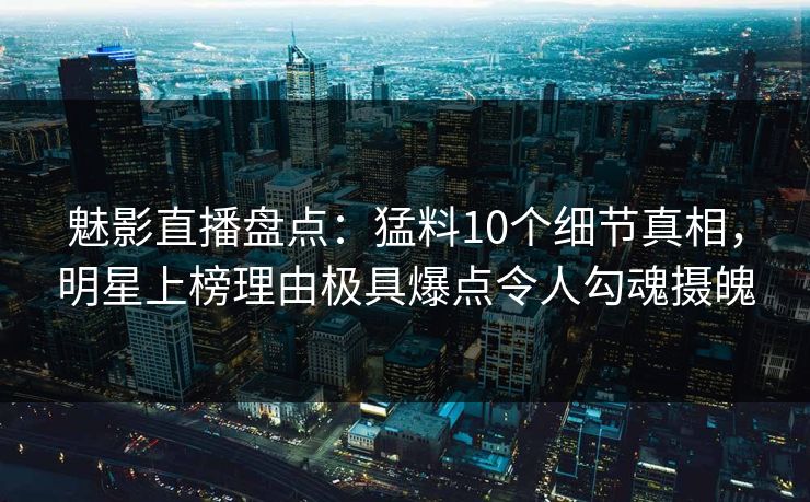 魅影直播盘点：猛料10个细节真相，明星上榜理由极具爆点令人勾魂摄魄