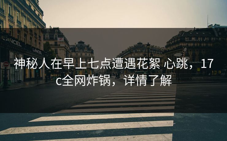 神秘人在早上七点遭遇花絮 心跳，17c全网炸锅，详情了解