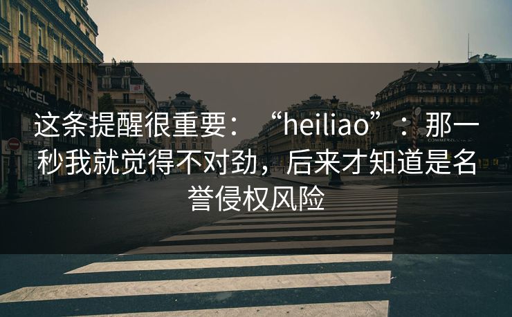 这条提醒很重要：“heiliao”：那一秒我就觉得不对劲，后来才知道是名誉侵权风险